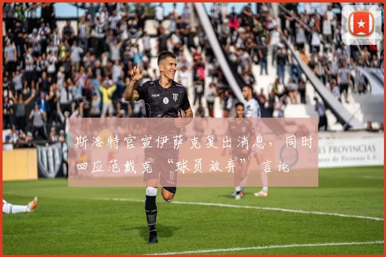 斯洛特官宣伊萨克复出消息，同时回应范戴克 “球员放弃” 言论