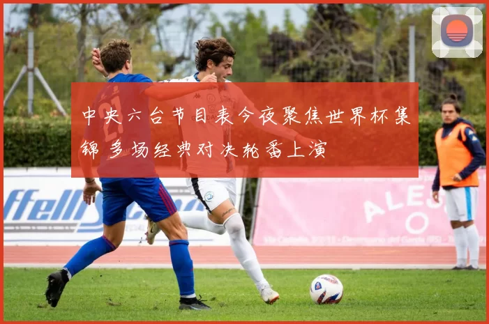 中央六台节目表今夜聚焦世界杯集锦 多场经典对决轮番上演