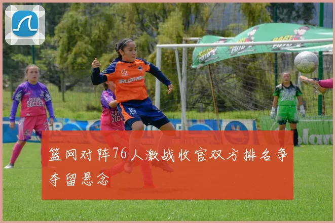 篮网对阵76人激战收官双方排名争夺留悬念