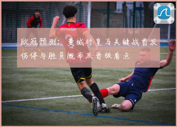 欧冠预测：曼城对皇马关键战首发伤停与胜负概率及晋级看点