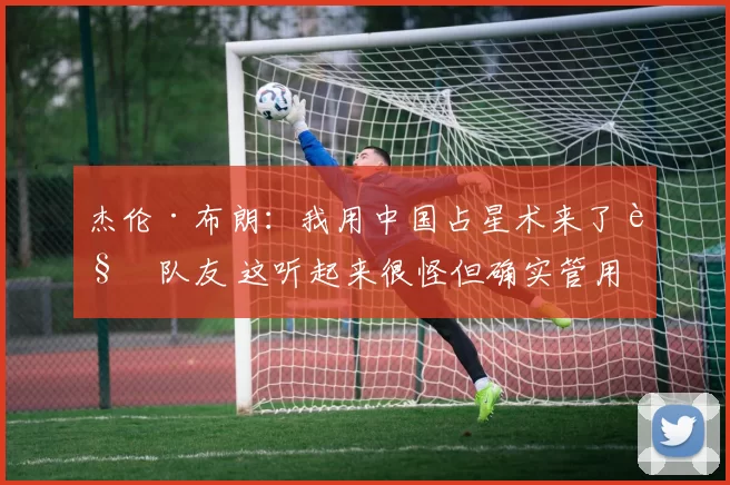 杰伦·布朗：我用中国占星术来了解队友 这听起来很怪但确实管用