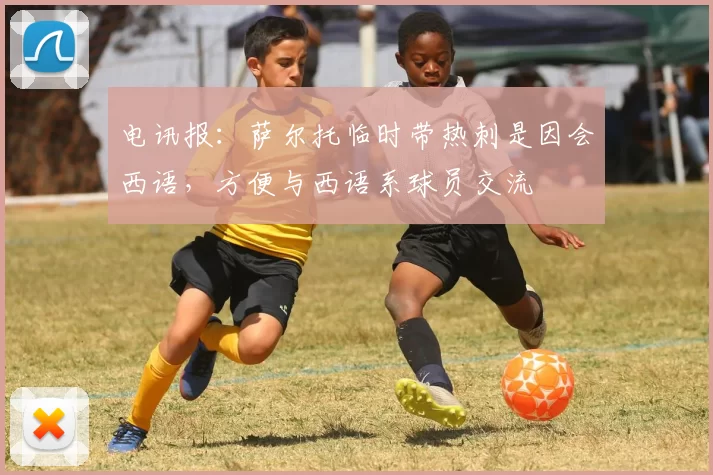 电讯报：萨尔托临时带热刺是因会西语，方便与西语系球员交流