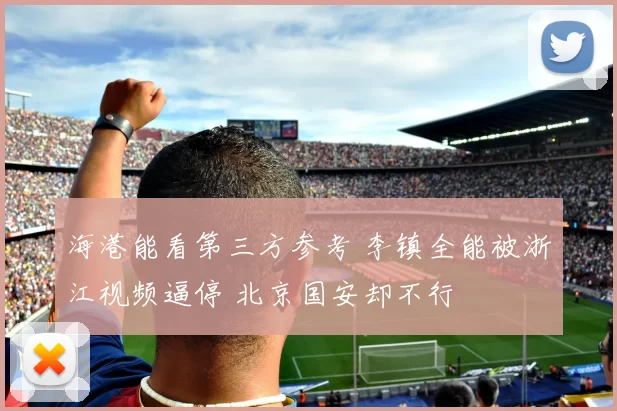 海港能看第三方参考 李镇全能被浙江视频逼停 北京国安却不行