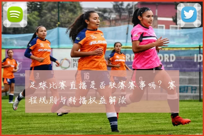 足球比赛直播是否联赛赛事吗？赛程规则与转播权益解读
