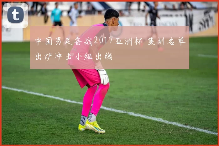 中国男足备战2017亚洲杯 集训名单出炉冲击小组出线