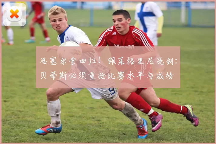 洛塞尔索回归！佩莱格里尼亮剑：贝蒂斯必须重拾比赛水平与成绩