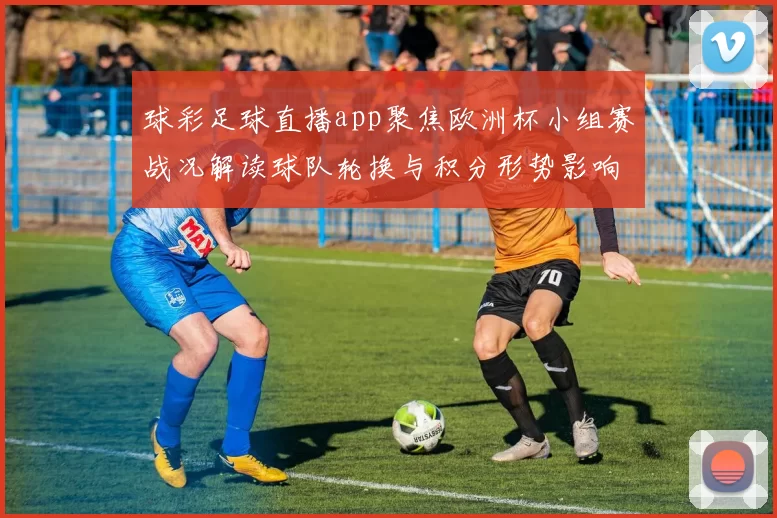球彩足球直播app聚焦欧洲杯小组赛战况解读球队轮换与积分形势影响比赛看点