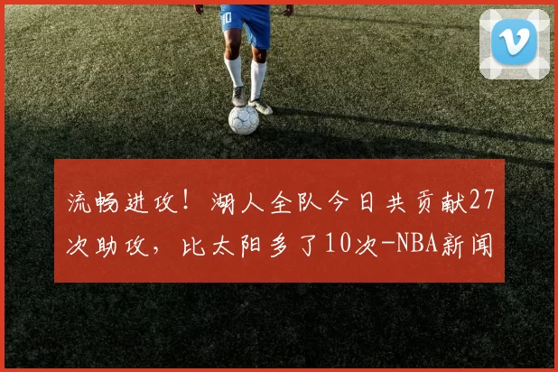 流畅进攻！湖人全队今日共贡献27次助攻，比太阳多了10次-NBA新闻