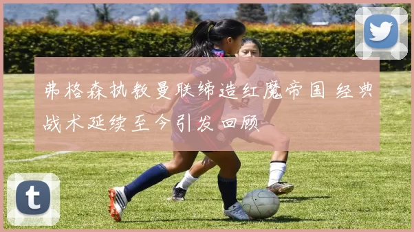 弗格森执教曼联缔造红魔帝国 经典战术延续至今引发回顾