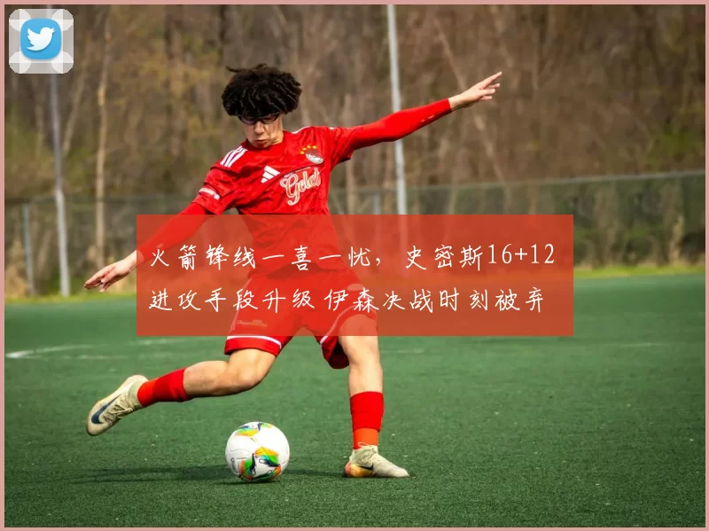 火箭锋线一喜一忧，史密斯16+12 进攻手段升级 伊森决战时刻被弃