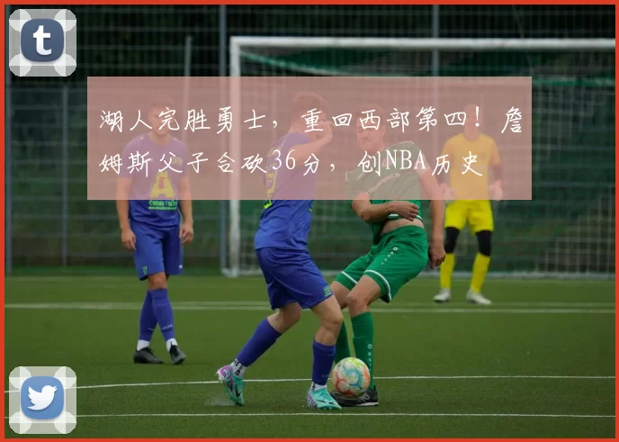 湖人完胜勇士，重回西部第四！詹姆斯父子合砍36分，创NBA历史