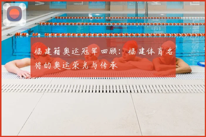 福建籍奥运冠军回顾:福建体育名将的奥运荣光与传承