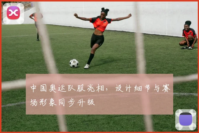 中国奥运队服亮相，设计细节与赛场形象同步升级