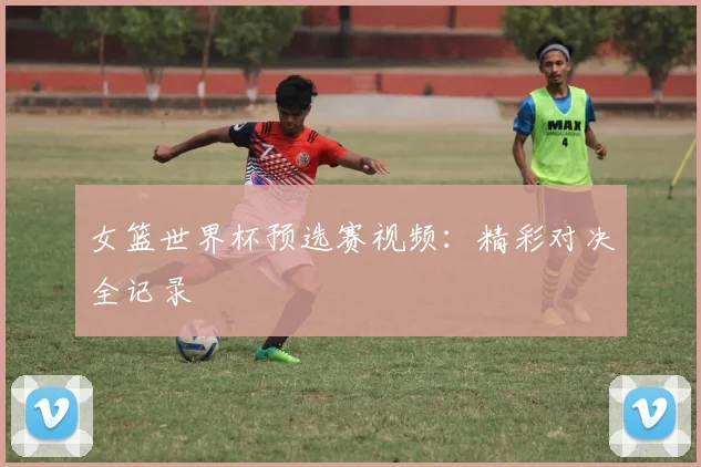 女篮世界杯预选赛视频：精彩对决全记录
