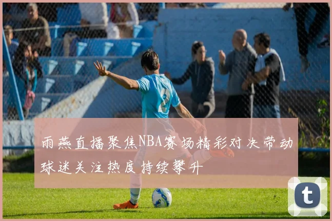 雨燕直播聚焦NBA赛场精彩对决带动球迷关注热度持续攀升
